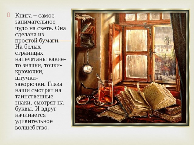 Книга – самое занимательное чудо на свете. Она сделана из простой бумаги. На белых страницах напечатаны какие-то значки, точки-крючочки, штучки-закорючки. Глаза наши смотрят на таинственные знаки, смотрят на буквы. И вдруг начинается удивительное волшебство. 