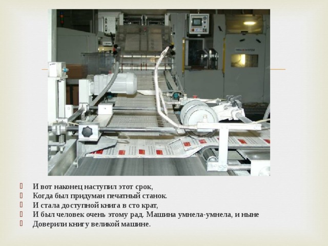 И вот наконец наступил этот срок, Когда был придуман печатный станок. И стала доступной книга в сто крат, И был человек очень этому рад. Машина умнела-умнела, и ныне Доверили книгу великой машине. 