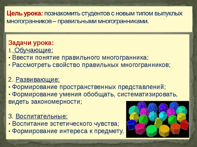 Задачи урока:  Обучающие:  Ввести понятие правильного многогранника ;  Рассмотреть свойств о правильных многогранников ; 2. Развивающие:  Формирование пространственных представлений ;  Формирование умения обобщать, систематизировать, видеть закономерности; 3. Воспитательные:  Воспитание эстетического чувства ;  Формирование интереса к предмету.  