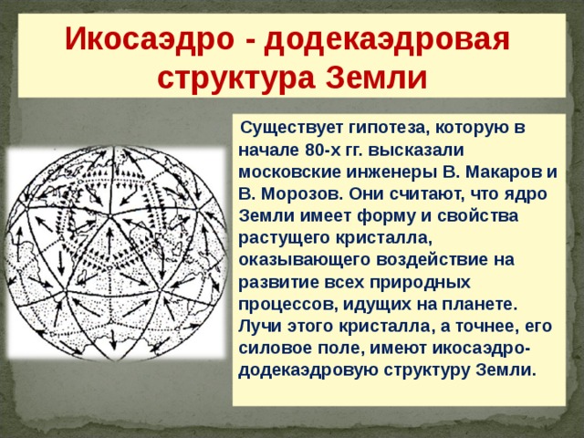 Икосаэдро - додекаэдровая структура Земли Существует гипотеза, которую в начале 80-х гг. высказали московские инженеры В. Макаров и В. Морозов. Они считают, что ядро Земли имеет форму и свойства растущего кристалла, оказывающего воздействие на развитие всех природных процессов, идущих на планете. Лучи этого кристалла, а точнее, его силовое поле, имеют икосаэдро-додекаэдровую структуру Земли. 24 