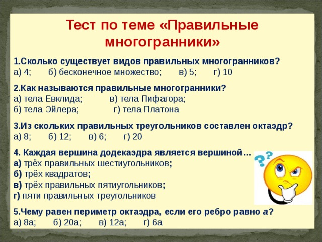 Тест по теме «Правильные многогранники» 1.Сколько существует видов правильных многогранников? а) 4; б) бесконечное множество; в) 5; г) 10 2.Как называются правильные многогранники? а) тела Евклида; в) тела Пифагора; б) тела Эйлера; г) тела Платона 3.Из скольких правильных треугольников составлен октаэдр? а) 8; б) 12; в) 6; г) 20 4. Каждая вершина додекаэдра является вершиной… а) трёх правильных шестиугольников ; б) трёх квадратов ; в) трёх правильных пятиугольников ; г) пяти правильных треугольников 5.Чему равен периметр октаэдра, если его ребро равно а ? а) 8а; б) 20а; в) 12а; г) 6а 24 