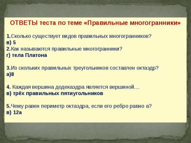 ОТВЕТЫ теста по теме «Правильные многогранники»  1. Сколько существует видов правильных многогранников? в) 5 2. Как называются правильные многогранники? г) тела Платона 3. Из скольких правильных треугольников составлен октаэдр? а)8 4. Каждая вершина додекаэдра является вершиной… в) трёх правильных пятиугольников 5. Чему равен периметр октаэдра, если его ребро равно а? в) 12а  24 