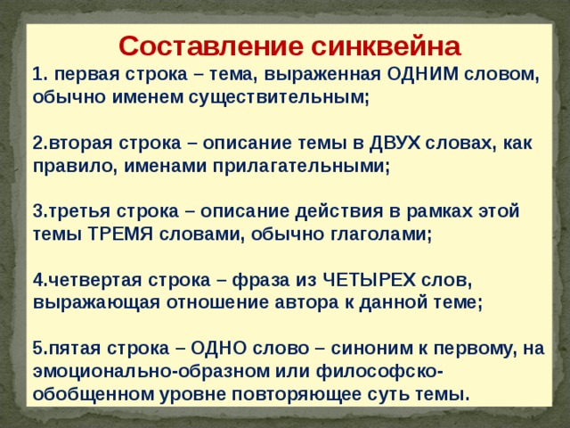 Составление синквейна 1. первая строка – тема, выраженная ОДНИМ словом, обычно именем существительным;  2.вторая строка – описание темы в ДВУХ словах, как правило, именами прилагательными;  3.третья строка – описание действия в рамках этой темы ТРЕМЯ словами, обычно глаголами;  4.четвертая строка – фраза из ЧЕТЫРЕХ слов, выражающая отношение автора к данной теме;  5.пятая строка – ОДНО слово – синоним к первому, на эмоционально-образном или философско-обобщенном уровне повторяющее суть темы. 28 