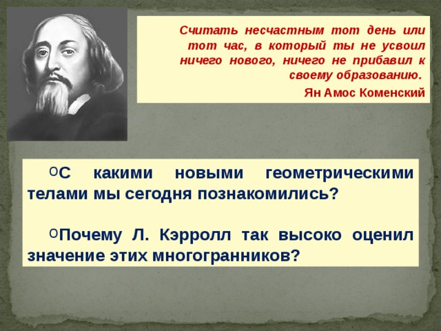  Считать несчастным тот день или тот час, в который ты не усвоил ничего нового, ничего не прибавил к своему образованию.  Ян Амос Коменский С какими новыми геометрическими телами мы сегодня познакомились?  Почему Л. Кэрролл так высоко оценил значение этих многогранников? 28 