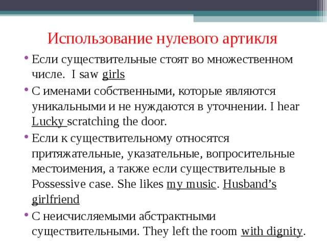 Использование нулевого артикля Если существительные стоят во множественном числе. I saw girls C именами собственными, которые являются уникальными и не нуждаются в уточнении. I hear Lucky scratching the door. Если к существительному относятся притяжательные, указательные, вопросительные местоимения, а также если существительные в Possessive case. She likes my music . Husband’s girlfriend С неисчисляемыми абстрактными существительными. They left the room with dignity . 
