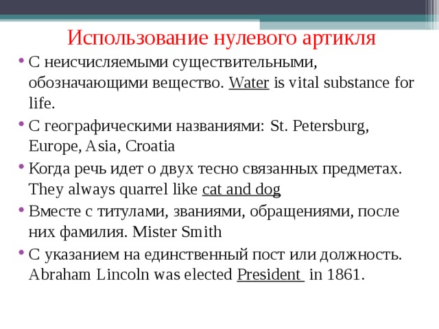 Использование нулевого артикля С неисчисляемыми существительными, обозначающими вещество. Water is vital substance for life. С географическими названиями: St. Petersburg, Europe, Asia, Croatia Когда речь идет о двух тесно связанных предметах. They always quarrel like cat and dog Вместе с титулами, званиями, обращениями, после них фамилия. Mister Smith С указанием на единственный пост или должность. Abraham Lincoln was elected President in 1861. 