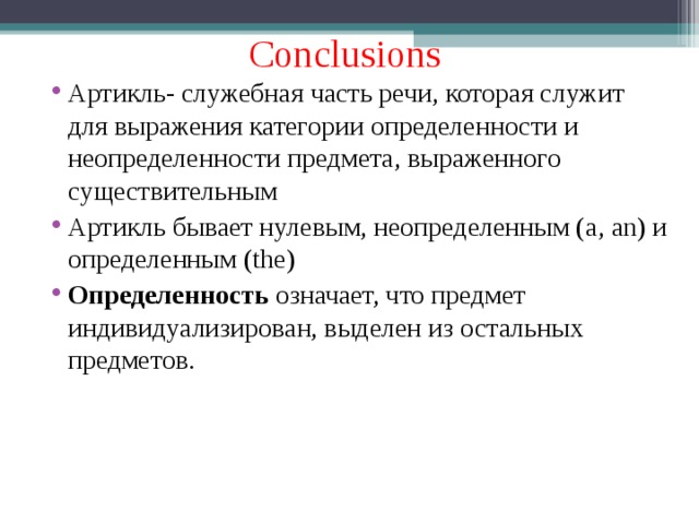 Conclusions Артикль- служебная часть речи, которая служит для выражения категории определенности и неопределенности предмета, выраженного существительным Артикль бывает нулевым, неопределенным ( a, an) и определенным ( the) Определенность означает, что предмет индивидуализирован, выделен из остальных предметов.   