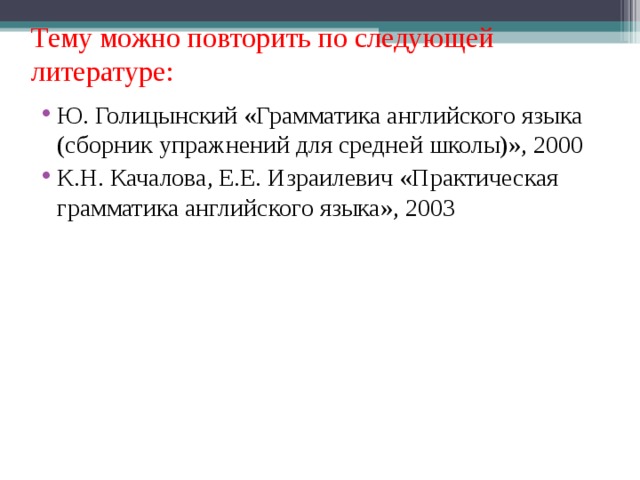 Тему можно повторить по следующей литературе: Ю. Голицынский «Грамматика английского языка (сборник упражнений для средней школы)», 2000 К.Н. Качалова, Е.Е. Израилевич «Практическая грамматика английского языка», 2003 