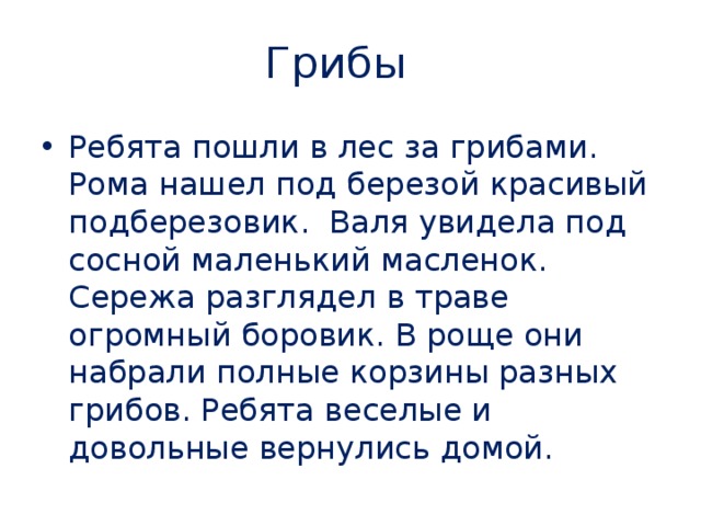 Грибы Ребята пошли в лес за грибами. Рома нашел под березой красивый подберезовик. Валя увидела под сосной маленький масленок. Сережа разглядел в траве огромный боровик. В роще они набрали полные корзины разных грибов. Ребята веселые и довольные вернулись домой. 