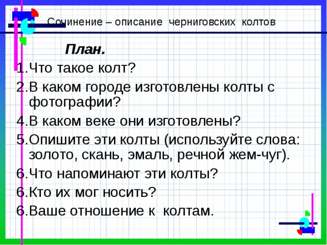 Сочинение – описание черниговских колтов План. 1.Что такое колт? 2.В каком городе изготовлены колты с фотографии? 4.В каком веке они изготовлены? 5.Опишите эти колты (используйте слова: золото, скань, эмаль, речной жем-чуг). 6.Что напоминают эти колты? 6.Кто их мог носить? 6.Ваше отношение к колтам. 