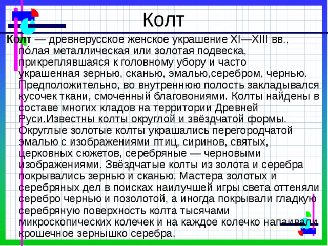 Колт Колт — древнерусское женское украшение XI—XIII вв., по́лая металлическая или золотая подвеска, прикреплявшаяся к головному убору и часто украшенная зернью, сканью, эмалью,серебром, чернью. Предположительно, во внутреннюю полость закладывался кусочек ткани, смоченный благовониями. Колты найдены в составе многих кладов на территории Древней Руси.Известны колты округлой и звёздчатой формы. Округлые золотые колты украшались перегородчатой эмалью с изображениями птиц, сиринов, святых, церковных сюжетов, серебряные — черновыми изображениями. Звёздчатые колты из золота и серебра покрывались зернью и сканью. Мастера золотых и серебряных дел в поисках наилучшей игры света оттеняли серебро чернью и позолотой, а иногда покрывали гладкую серебряную поверхность колта тысячами микроскопических колечек и на каждое колечко напаивали крошечное зернышко серебра. 