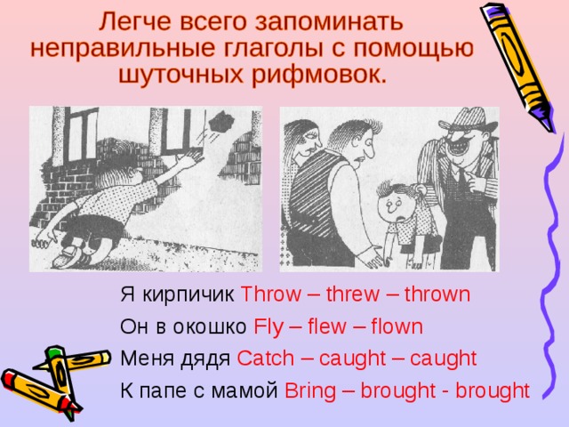 Я кирпичик Throw – threw – thrown Он в окошко Fly – flew – flown Меня дядя Catch – caught – caught К папе с мамой Bring – brought - brought 