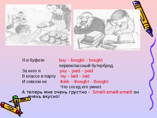 Я в буфете buy – bought – bought  первоклассный бутерброд. За него я pay – paid – paid В классе в парту lay – laid – laid И совсем не think – thought – thought  Что сосед его умнет. А теперь мне очень грустно -  Smell-smelt-smelt он очень вкусно!   