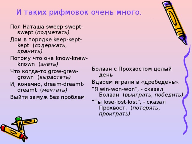 И таких рифмовок очень много. Пол Наташа sweep - swept - swept  ( подметать) Дом  в  порядке keep-kept-kept   ( содержать , хранить)  Потому  что  она know-knew-known   ( знать)  Что  когда - то grow-grew-grown   ( вырастать)  И , конечно , dream-dreamt-dreamt   ( мечтать)  Выйти  замуж  без  проблем     Болван с Прохвостом целый день   Вдвоем играли в «дребедень».   