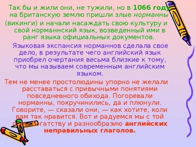  Так бы и жили они, не тужили, но в 1066 году на британскую землю пришли злые норманны (викинги) и начали насаждать свою культуру и свой норманнский язык, возведенный ими в ранг языка официальных документов.  Языковая экспансия норманнов сделала свое дело, в результате чего английский язык приобрел очертания весьма близкие к тому, что мы называем современным английским языком. Тем не менее простолюдины упорно не желали расставаться с привычными понятиями повседневного обихода. Погоревали норманны, покручинились, да и плюнули. Говорите, — сказали они, — как хотите, коли вам так нравится. Вот и радуемся мы с той поры богатству и разнообразию английских неправильных глаголов.  
