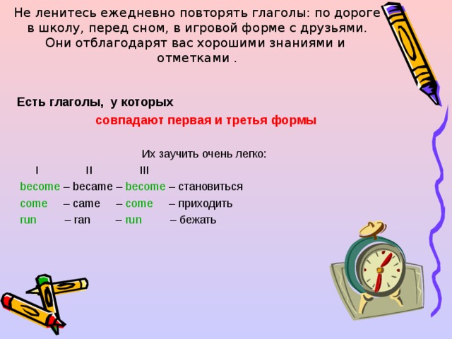 Не ленитесь ежедневно повторять глаголы: по дороге в школу, перед сном, в игровой форме с друзьями.  Они отблагодарят вас хорошими знаниями и отметками . Есть глаголы, у которых  совпадают первая и третья формы  Их заучить очень легко:  I II III  become – became – become – становиться  come – came – come – приходить  run – ran – run – бежать 
