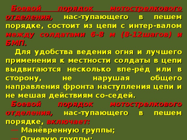 Боевой порядок мотострелкового отделения , нас-тупающего в пешем порядке, состоит из цепи с интер-валом между солдатами 6-8 м (8-12шагов) и БМП.  Для удобства ведения огня и лучшего применения к местности солдаты в цепи выдвигаются несколько впе-рёд или в сторону, не нарушая общего направления фронта наступления цепи и не мешая действиям со-седей. Боевой порядок мотострелкового отделения, нас-тупающего в пешем порядке, включает:  Манёвренную группы;  Огневую группы;  Боевую машину. БМП действует за цепью отделения, на её фланге, и непосредственно в цепи. 