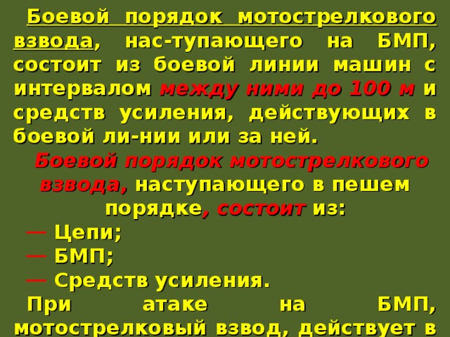Боевой порядок мотострелкового взвода , нас-тупающего на БМП, состоит из боевой линии машин с интервалом между ними до 100 м и средств усиления, действующих в боевой ли-нии или за ней. Боевой порядок мотострелкового взвода , наступающего в пешем порядке , состоит из:  Цепи;  БМП;  Средств усиления. При атаке на БМП, мотострелковый взвод, действует в боевой линии за танками на уда-лении 100-200 м. 