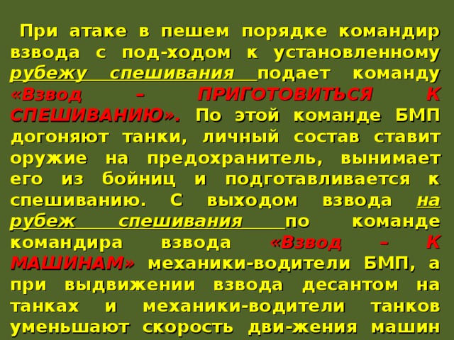 При атаке в пешем порядке командир взвода с под-ходом к установленному рубежу спешивания подает команду «Взвод – ПРИГОТОВИТЬСЯ К СПЕШИВАНИЮ». По этой команде БМП догоняют танки, личный состав ставит оружие на предохранитель, вынимает его из бойниц и подготавливается к спешиванию. С выходом взвода на рубеж спешивания по команде командира взвода «Взвод – К МАШИНАМ» механики-водители БМП, а при выдвижении взвода десантом на танках и механики-водители танков уменьшают скорость дви-жения машин или, используя имеющиеся укрытия, делают короткую остановку. Отделения спешиваются, развертываются в боевой порядок и сближаются с противником. 