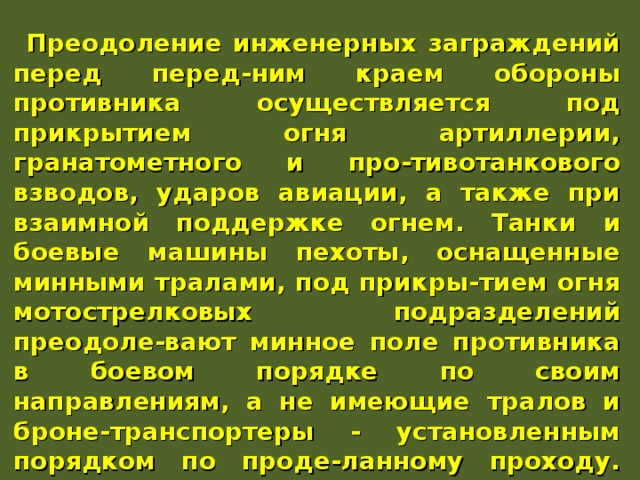Преодоление инженерных заграждений перед перед-ним краем обороны противника осуществляется под прикрытием огня артиллерии, гранатометного и про-тивотанкового взводов, ударов авиации, а также при взаимной поддержке огнем. Танки и боевые машины пехоты, оснащенные минными тралами, под прикры-тием огня мотострелковых подразделений преодоле-вают минное поле противника в боевом порядке по своим направлениям, а не имеющие тралов и броне-транспортеры - установленным порядком по проде-ланному проходу. При этом личный состав подразде-ления, атакующий противника в пешем порядке, прео-долевает минное поле вслед за танками по их колеям или по проделанному проходу. 