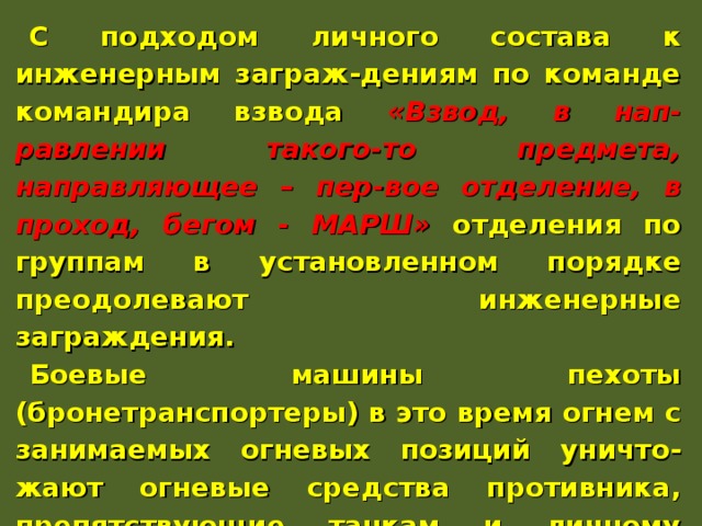 С подходом личного состава к инженерным заграж-дениям по команде командира взвода «Взвод, в нап-равлении такого-то предмета, направляющее – пер-вое отделение, в проход, бегом - МАРШ» отделения по группам в установленном порядке преодолевают инженерные заграждения. Боевые машины пехоты (бронетранспортеры) в это время огнем с занимаемых огневых позиций уничто-жают огневые средства противника, препятствующие танкам и личному составу преодолевать инженерные заграждения. Они преодолевают инженерные заграж-дения по команде командира взвода за спешенным личным составом. 