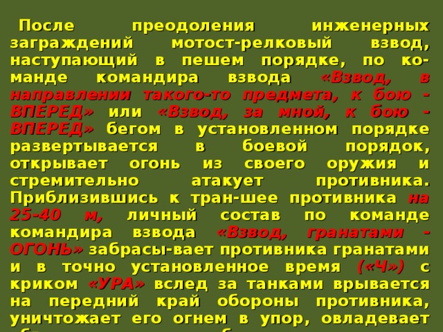 После преодоления инженерных заграждений мотост-релковый взвод, наступающий в пешем порядке, по ко-манде командира взвода «Взвод, в направлении такого-то предмета, к бою - ВПЕРЕД» или «Взвод, за мной, к бою - ВПЕРЕД» бегом в установленном порядке развертывается в боевой порядок, открывает огонь из своего оружия и стремительно атакует противника. Приблизившись к тран-шее противника на 25-40 м, личный состав по команде командира взвода «Взвод, гранатами - ОГОНЬ» забрасы-вает противника гранатами и в точно установленное время («Ч») с криком «УРА» вслед за танками врывается на передний край обороны противника, уничтожает его огнем в упор, овладевает объектом атаки и безостановочно про-должает наступление в указанном направлении. БМП (БТР) преодолев инженерные заграждения по про-ходам, выходят на свои направления и огнем вооружения поддерживают атаку подразделений, действуя за их бое-вым порядком. 