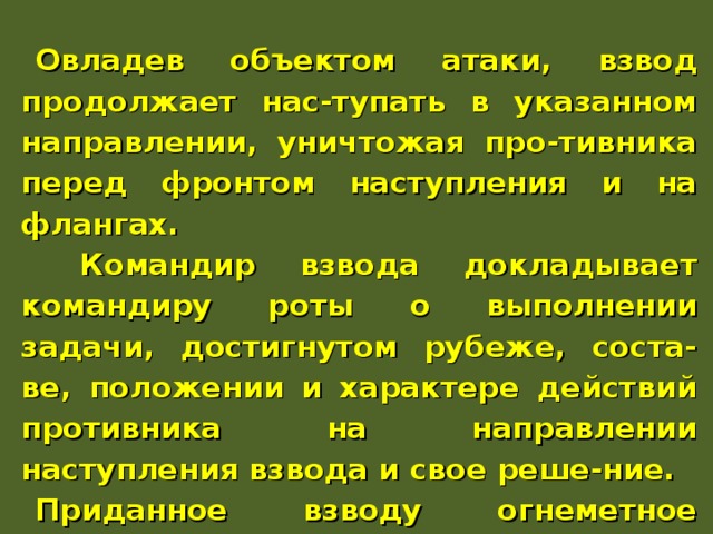 Овладев объектом атаки, взвод продолжает нас-тупать в указанном направлении, уничтожая про-тивника перед фронтом наступления и на флангах.  Командир взвода докладывает командиру роты о выполнении задачи, достигнутом рубеже, соста-ве, положении и характере действий противника на направлении наступления взвода и свое реше-ние. Приданное взводу огнеметное подразделение, наступая в его боевых порядках, уничтожает про-тивника в траншеях, ходах сообщения и других фортификационных сооружениях. 