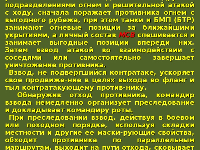 Контратакующего противника взвод уничтожает во взаимо-действии с другими подразделениями огнем и решительной атакой с ходу, сначала поражает противника огнем с выгодного рубежа, при этом танки и БМП (БТР) занимают огневые позиции за ближайшими укрытиями, а личный состав МСВ  спешивается и занимает выгодные позиции впереди них. Затем взвод атакой во взаимодействии с соседями или самостоятельно завершает уничтожение противника. Взвод, не подвергшийся контратаке, ускоряет свое продвиже-ние в целях выхода во фланг и тыл контратакующему против-нику.  Обнаружив отход противника, командир взвода немедленно организует преследование и докладывает командиру роты. При преследовании взвод, действуя в боевом или походном порядке, используя складки местности и другие ее маски-рующие свойства, обходит противника по параллельным маршрутам, выходит на пути отхода, сковывает его действия и уничтожает решительной атакой во фланг и тыл. 
