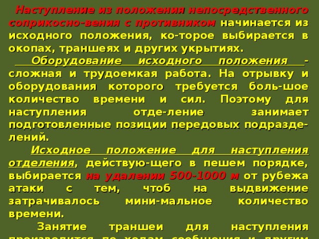 Наступление из положения непосредственного соприкосно-вения с противником начинается из исходного положения, ко-торое выбирается в окопах, траншеях и других укрытиях.  Оборудование исходного положения - сложная и трудоемкая работа. На отрывку и оборудования которого требуется боль-шое количество времени и сил. Поэтому для наступления отде-ление занимает подготовленные позиции передовых подразде-лений.  Исходное положение для наступления отделения , действую-щего в пешем порядке, выбирается на удалении 500-1000 м от рубежа атаки с тем, чтоб на выдвижение затрачивалось мини-мальное количество времени.  Занятие траншеи для наступления производится по ходам сообщения и другим скрытым подступам и проводится в огра-ниченные сроки с соблюдением мер маскировки, а заканчи-вается незадолго до начала самого наступления. Успех действия солдата в наступлении во многом зависит от того, как он подготовится к атаке. 