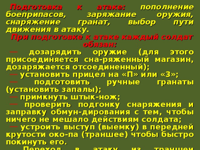 Подготовка к атаке: пополнение боеприпасов, заряжание оружия, снаряжение гранат, выбор пути движения в атаку. При подготовке к атаке каждый солдат обязан:  дозарядить оружие (для этого присоединяется сна-ряженный магазин, дозаряжается отсоединенный);  установить прицел на «П» или «3»;  подготовить ручные гранаты (установить запалы);  примкнуть штык-нож;  проверить подгонку снаряжения и заправку обмун-дирования с тем, чтобы ничего не мешало действиям солдата;  устроить выступ (выемку) в передней крутости око-па (траншее) чтобы быстро покинуть его.  Переход в атаку из траншеи осуществляется по ко-манде: «В атаку – вперед». По этой команде солдаты быстро выскакивают из окопа и ускоренным шагом или бегом, ведя огонь на ходу по противнику, выдви-гается к объекту атаки. 