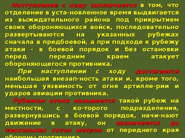  Наступление с ходу заключается в том, что отделение в уста-новленное время выдвигается из выжидательного района под прикрытием своих обороняющихся войск, последовательно развертываются на указанных рубежах сначала в предбоевой, а при подходе к рубежу атаки - в боевой порядок и без остановки перед передним краем атакует обороняющегося противника.  При наступлении с ходу достигается наибольшая внезап-ность атаки и, кроме того, меньшая уязвимость от огня артилле-рии и ударов авиации противника.  Рубежом атаки называется такой рубеж на местности, с ко-торого подразделения, развернувшись в боевой порядок, начи-нают движение в атаку, он назначается до нескольких сотен метров от переднего края обороны противника.  Выдвижение на рубеж атаки производится в ходе огневой подготовки. При атаке в пешем порядке отделение выдвигается в колонне по одному. При подходе к рубежу атаки оно развер-тывается в цепь и безостановочно переходит в атаку, ведя огонь на ходу ... 