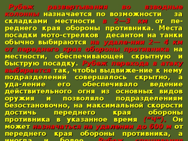 Рубеж развертывания во взводные колонны назначается по возможности за складками местности в 2—3 км от пе-реднего края обороны противника. Места посадки мото-стрелков десантом на танки обычно выбираются на удале-нии 2— 4 км от переднего края обороны противника на местности, обеспечивающей скрытную и быструю посадку. Рубеж перехода в атаку выбирается так, чтобы выдвиже-ние к нему подразделений совершалось скрытно, а уда-ление его обеспечивало ведение действительного огня из основных видов оружия и позволяло подразделениям безостановочно, на максимальной скорости достичь переднего края обороны противника в указанное время (“Ч”). Он может назначаться на удалении до 600 м от переднего края обороны противника, а иногда и более. Рубеж спешивания назначается как можно ближе к переднему краю обороны противника в местах, укрытых от огня его пулеметов и противотанковых средств ближнего боя. Иногда он может совпадать с рубежом перехода в атаку. 