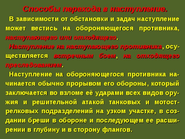   Способы перехода в наступление. В зависимости от обстановки и задач наступление может вестись на обороняющегося противника, наступающего или отходящего . Наступление на наступающего противника , осу-ществляется встречным боем , на отходящего преследованием . Наступление на обороняющегося противника на-чинается обычно прорывом его обороны, который заключается во взломе её ударами всех видов ору-жия и решительной атакой танковых и мотост-релковых подразделений на узком участке, в соз-дании бреши в обороне и последующем ее расши-рении в глубину и в сторону флангов. 
