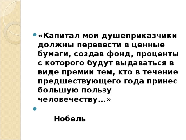«Капитал мои душеприказчики должны перевести в ценные бумаги, создав фонд, проценты с которого будут выдаваться в виде премии тем, кто в течение предшествующего года принес большую пользу человечеству...»  Нобель