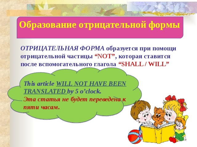 Образование отрицательной формы ОТРИЦАТЕЛЬНАЯ ФОРМА образуется при помощи отрицательной частицы “NOT” , которая ставится после вспомогательного глагола “SHALL / WILL” This article WILL  NOT HAVE BEEN TRANSLATED by 5 o’clock. Эта статья не будет переведена к пяти часам. 