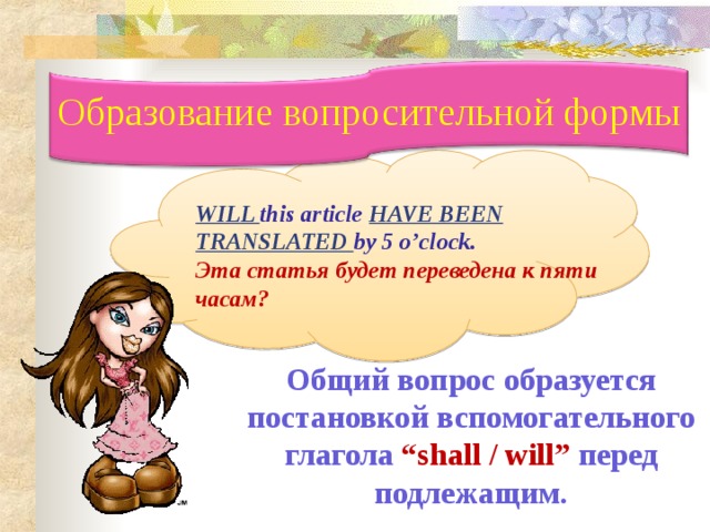 Образование вопросительной формы  WILL this article HAVE BEEN TRANSLATED by 5 o’clock. Эта статья будет переведена к пяти часам ?  Общий вопрос образуется постановкой вспомогательного глагола  “shall / will” перед подлежащим. 12 