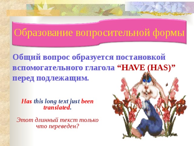 Образование вопросительной формы  Общий вопрос образуется постановкой вспомогательного глагола  “HAVE (HAS)”  перед подлежащим.      Has this long text just been translated .  Этот длинный текст только что переведен? 