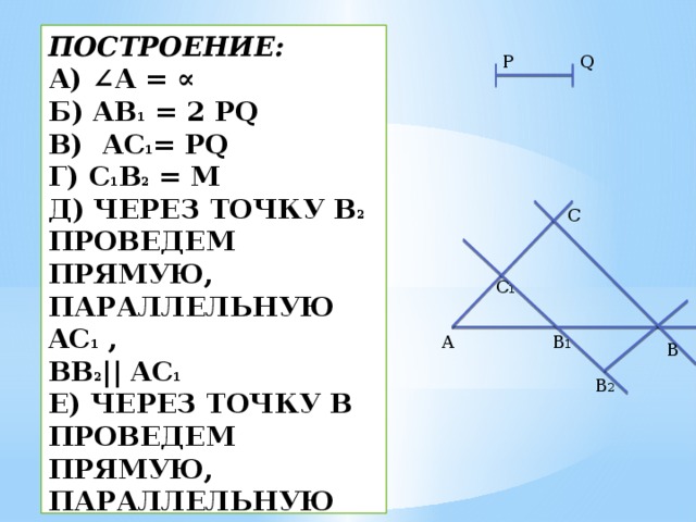 Построение:  а) ∠A = ∝  б) AB 1 = 2 PQ  в) AC 1 = PQ  г) C 1 B 2 = M  д) Через точку B 2 проведем прямую, параллельную AC 1 ,  BB 2 || AC 1  е) Через точку B проведем прямую, параллельную С 1 B 1 ,  BC ||B 2 C 1  Δ ABC - искомый.   P Q  C  C 1 B 1 A B B 2 