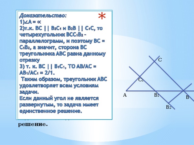 Доказательство:  1) ∠ A =  2)т.к. BC || B 2 C 1 и B 2 B || C 1 C, то четырехугольник BCC 1 B 2 – параллелограмм, и поэтому BC = C 1 B 2 , а значит, сторона BC треугольника ABC равна данному отрезку  3) т. к. BC || B 1 C 1 , ТО AB/AC = AB 1 /AC 1 = 2/1.  Таким образом, треугольник ABC удовлетворяет всем условиям задачи.  Если данный угол не является развернутым, то задача имеет единственное решение.      C  C 1 A B 1 B B 2 