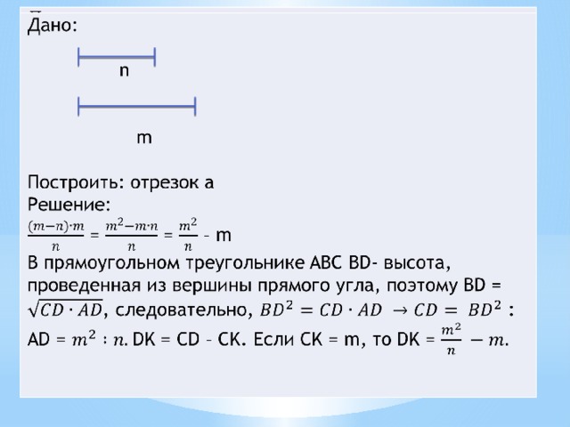 Дано:  n  m Построить: отрезок a Решение:  = = – m В прямоугольном треугольнике ABC BD- высота, проведенная из вершины прямого угла, поэтому BD = , следовательно, : AD = DK = CD – CK. Если CK = m, то DK = 