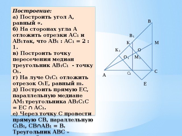 Построение:  а) Построить угол A, равный ∝.  б) На сторонах угла A отложить отрезки AC 1 и AB 1 так, что AB 1 : AC 1 = 2 : 1.  в) Построить точку пересечения медиан треугольник AB 1 C 1 - точку O 1 .  г) На луче O 1 C 1 отложить отрезок O 1 E, равный m.  д) Построить прямую EC, параллельную медиане AM 1 треугольника AB 1 C 1 C = EC ∩ AC 1 .  е) Через точку C провести прямую CB, параллельную C 1 B 1 , CB∩AB 1 = B.  Треугольник ABC – искомый.   B B 1 K M O K 1 O M 1 1  C С 1 A E 