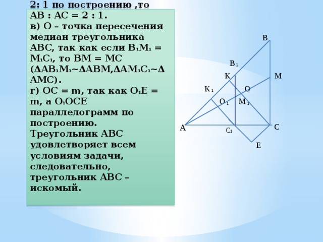 Доказательство:  а) В треугольнике ABC ∠A = ∝.  б) AB : BC = 2 : 1, так как ΔABC ~ ΔAB 1 C 1 по двум углам → так как AB 1 :AC 1 = 2: 1 по построению ,то AB : AC = 2 : 1.  в) О – точка пересечения медиан треугольника ABC, так как если B 1 M 1 = M 1 C 1 , то BM = MC (ΔAB 1 M 1 ~ΔABM,ΔAM 1 C 1 ~ΔAMC).  г) OC = m, так как O 1 E = m, а O 1 OCE параллелограмм по построению.  Треугольник ABC удовлетворяет всем условиям задачи, следовательно, треугольник ABC – искомый.   B B 1 K M O K 1 O M 1 1 A  C С 1  E 
