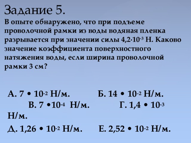  Задание 5.  В опыте обнаружено, что при подъеме проволочной рамки из воды водяная пленка разрывается при значении силы 4,2·10 -3 Н. Каково значение коэффициента поверхностного натяжения воды, если ширина проволочной рамки 3 см?   А. 7 • 10 -2 Н/м. Б. 14 • 10 -2 Н/м. В. 7 •10 -4   Н/м. Г. 1,4 • 10 -3 Н/м. Д. 1,26 • 10 -2 Н/м. Е. 2,52 • 10 -2 Н/м. 