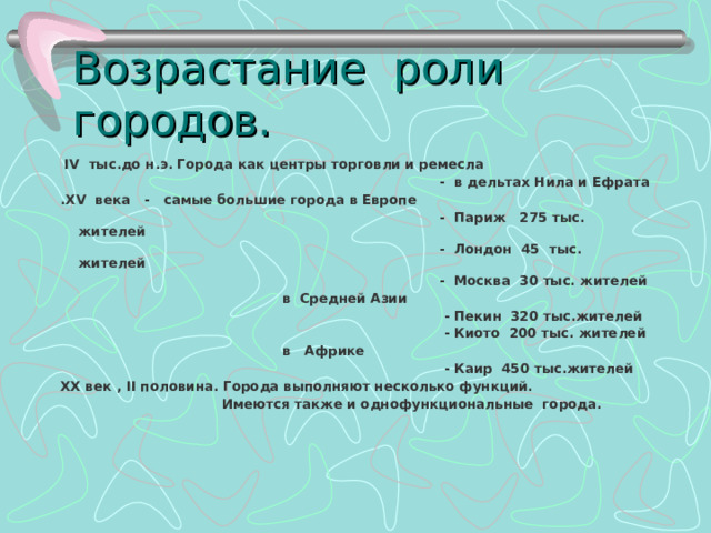 Возрастание роли городов. IV тыс.до н.э. Города как центры торговли и ремесла - в дельтах Нила и Ефрата . XV века - самые большие города в Европе - Париж 275 тыс. жителей - Лондон 45 тыс. жителей - Москва 30 тыс. жителей в Средней Азии - Пекин 320 тыс.жителей - Киото 200 тыс. жителей в Африке - Каир 450 тыс.жителей XX век , II половина. Города выполняют несколько функций. Имеются также и однофункциональные города. 
