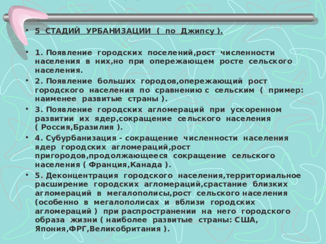 Стадии урбанизации. 5 СТАДИЙ УРБАНИЗАЦИИ ( по Джипсу ).  1. Появление городских поселений,рост численности населения в них,но при опережающем росте сельского населения. 2. Появление больших городов,опережающий рост городского населения по сравнению с сельским ( пример: наименее развитые страны ). 3. Появление городских агломераций при ускоренном развитии их ядер,сокращение сельского населения ( Россия,Бразилия ). 4. Субурбанизация - сокращение численности населения ядер городских агломераций,рост пригородов,продолжающееся сокращение сельского населения ( Франция,Канада ). 5. Деконцентрация городского населения,территориальное расширение городских агломераций,срастание близких агломераций в мегалополисы,рост сельского населения (особенно в мегалополисах и вблизи городских агломераций ) при распространении на него городского образа жизни ( наиболее развитые страны: США, Япония,ФРГ,Великобритания ). 