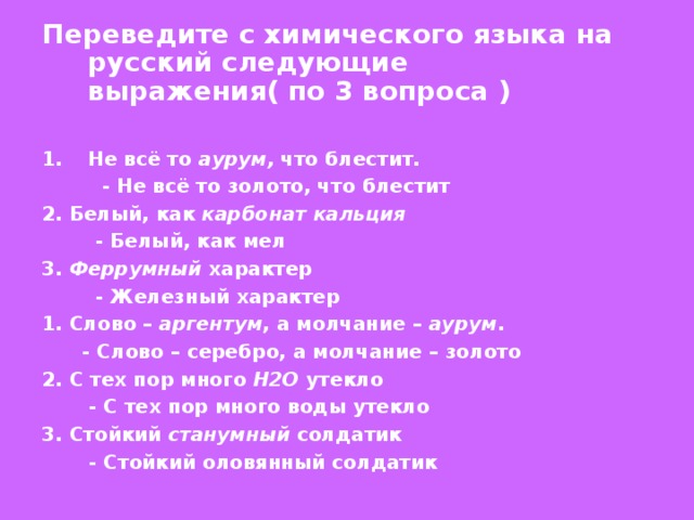 Переведите с химического языка на русский следующие выражения( по 3 вопроса )  Не всё то аурум, что блестит.  - Не всё то золото, что блестит 2. Белый, как карбонат кальция   - Белый, как мел 3. Феррумный характер  - Железный характер 1. Слово – аргентум , а молчание – аурум .  - Слово – серебро, а молчание – золото 2. С тех пор много Н2О утекло  - С тех пор много воды утекло 3. Стойкий станумный солдатик  - Стойкий оловянный солдатик 