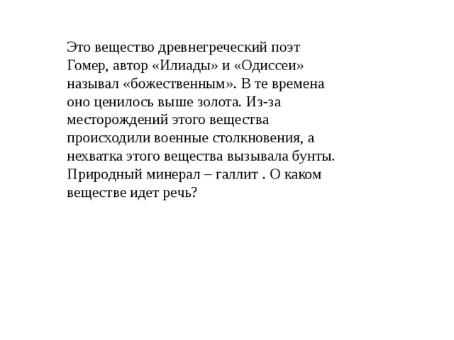 Это вещество древнегреческий поэт Гомер, автор «Илиады» и «Одиссеи» называл «божественным». В те времена оно ценилось выше золота. Из-за месторождений этого вещества происходили военные столкновения, а нехватка этого вещества вызывала бунты. Природный минерал – галлит . О каком веществе идет речь? 