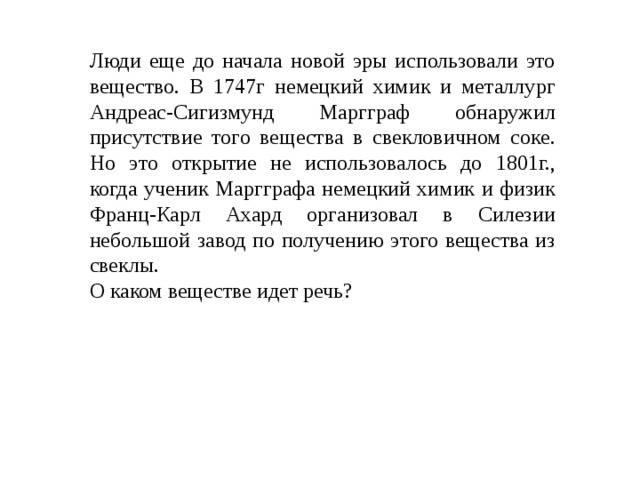 Люди еще до начала новой эры использовали это вещество. В 1747г немецкий химик и металлург Андреас-Сигизмунд Маргграф обнаружил присутствие того вещества в свекловичном соке. Но это открытие не использовалось до 1801г., когда ученик Маргграфа немецкий химик и физик Франц-Карл Ахард организовал в Силезии небольшой завод по получению этого вещества из свеклы. О каком веществе идет речь? 