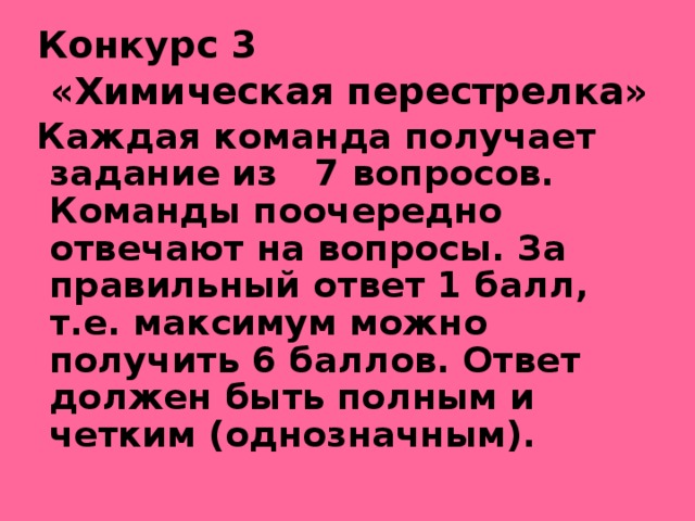 Конкурс 3  «Химическая перестрелка» Каждая команда получает задание из 7 вопросов. Команды поочередно отвечают на вопросы. За правильный ответ 1 балл, т.е. максимум можно получить 6 баллов. Ответ должен быть полным и четким (однозначным). 
