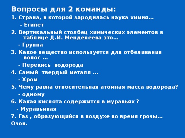 Вопросы для 2 команды: 1. Страна, в которой зародилась наука химия…  - Египет 2. Вертикальный столбец химических элементов в таблице Д.И. Менделеева это…  - Группа 3. Какое вещество используется для отбеливания волос …      - Перекись водорода 4. Самый твердый металл …  - Хром 5. Чему равна относительная атомная масса водорода?  - одному 6. Какая кислота содержится в муравьях ?  - Муравьиная 7. Газ , образующийся в воздухе во время грозы… Озон. 